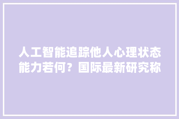 人工智能追踪他人心理状态能力若何？国际最新研究称与人类相当_措辞_模子 计算机
