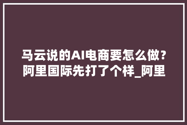 马云说的AI电商要怎么做？阿里国际先打了个样_阿里_国际 计算机