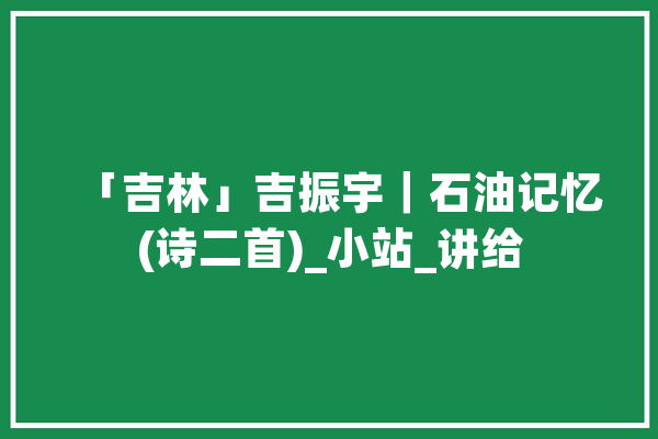「吉林」吉振宇｜石油记忆(诗二首)_小站_讲给