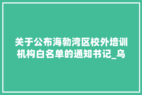 关于公布海勃湾区校外培训机构白名单的通知书记_乌海市_校外 文字写作