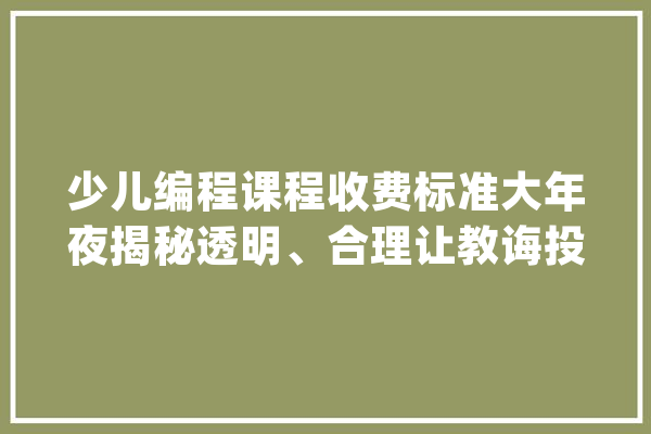 少儿编程课程收费标准大年夜揭秘透明、合理让教诲投资更安心！_课程_孩子 智能写作
