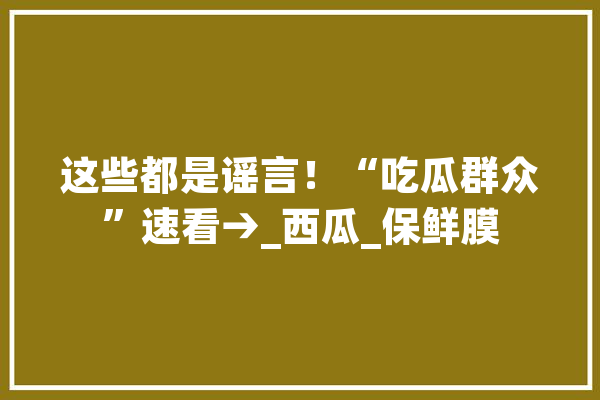 这些都是谣言！“吃瓜群众”速看→_西瓜_保鲜膜