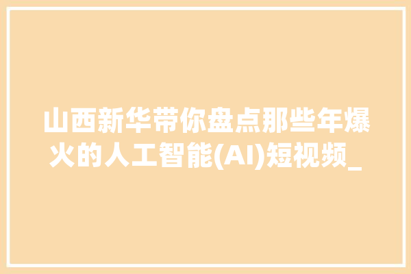 山西新华带你盘点那些年爆火的人工智能(AI)短视频_人工智能_技巧 文字写作