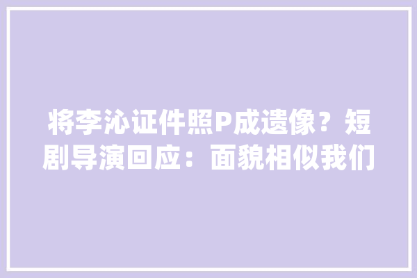 将李沁证件照P成遗像？短剧导演回应：面貌相似我们没有那么蠢_遗像_短剧