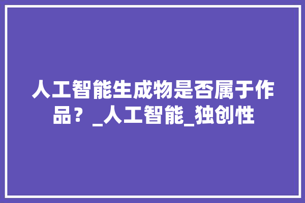 人工智能生成物是否属于作品？_人工智能_独创性 AI快讯