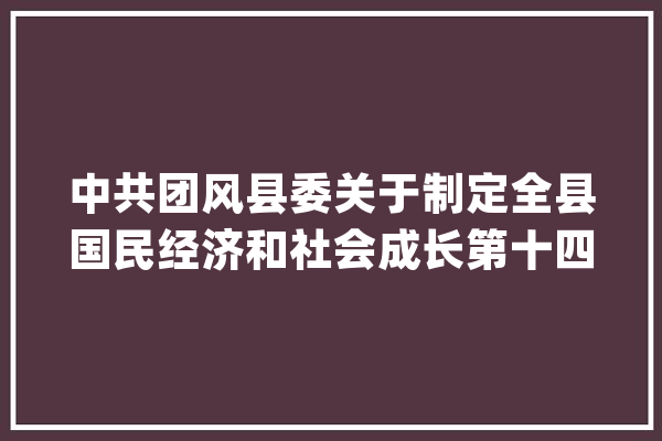 中共团风县委关于制定全县国民经济和社会成长第十四个五年筹划和二〇三五年远景目标的建议_家当_农村 科技快讯