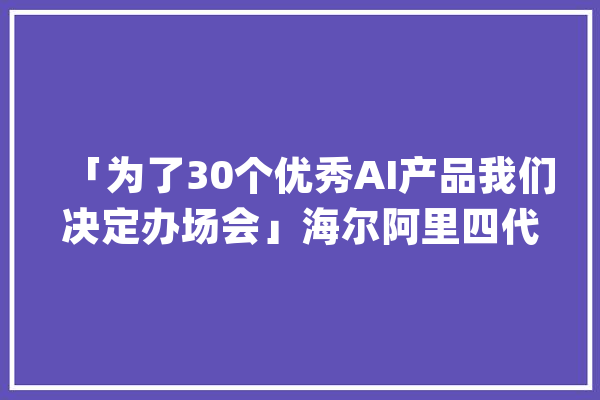 「为了30个优秀AI产品我们决定办场会」海尔阿里四代电视若何家居互联_海尔_阿里 AI快讯