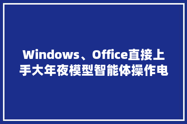 Windows、Office直接上手大年夜模型智能体操作电脑太6了_模子_准确 智能问答