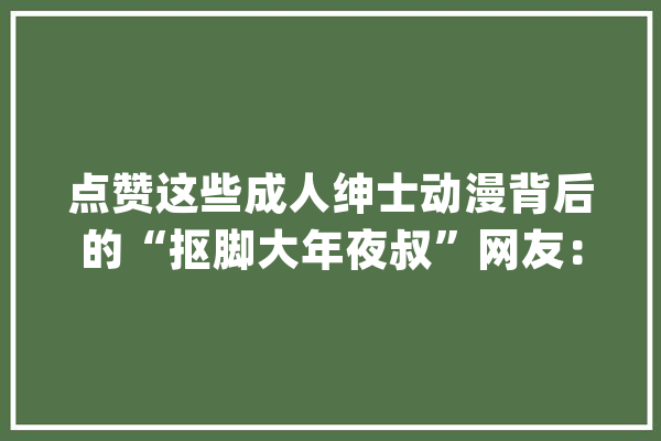 点赞这些成人绅士动漫背后的“抠脚大年夜叔”网友：岳父大年夜人好！_小孔_时代 智能问答