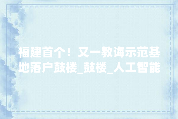福建首个！又一教诲示范基地落户鼓楼_鼓楼_人工智能 AI简讯