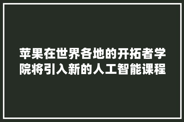 苹果在世界各地的开拓者学院将引入新的人工智能课程_人工智能_开辟者