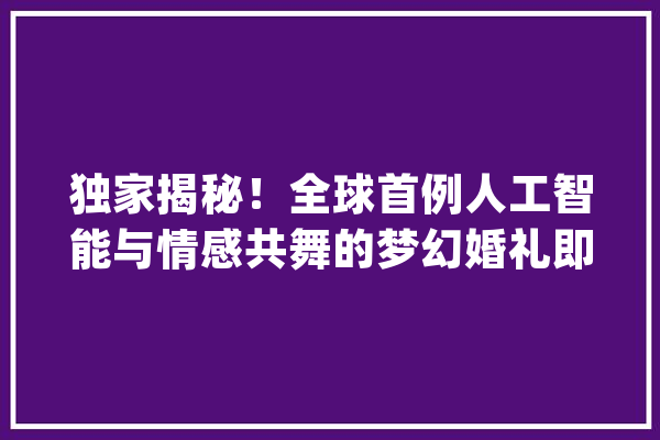 独家揭秘！全球首例人工智能与情感共舞的梦幻婚礼即将上演_人工智能_婚礼 绘影字幕
