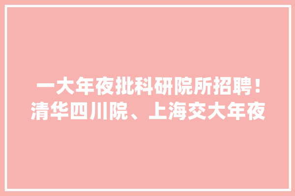 一大年夜批科研院所招聘！清华四川院、上海交大年夜四川研究院……_相干_负责