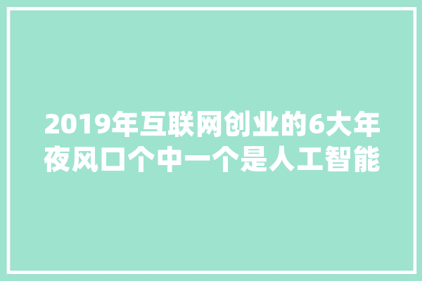 2019年互联网创业的6大年夜风口个中一个是人工智能_互联网_家当 智能写作