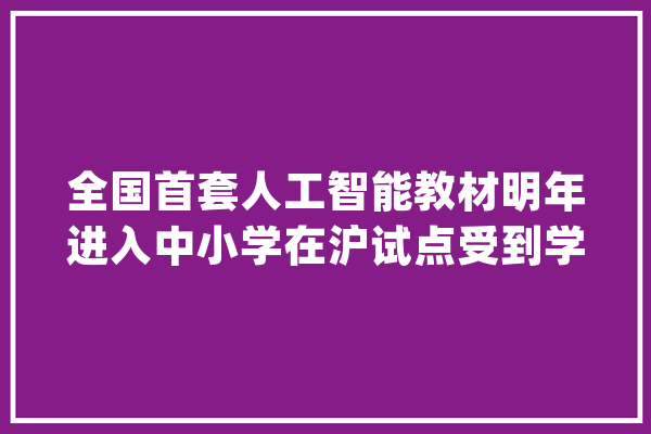 全国首套人工智能教材明年进入中小学在沪试点受到学生迎接_人工智能_嘉定 文字写作