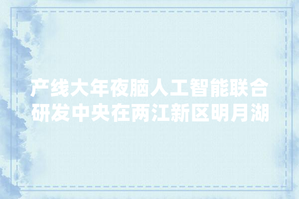 产线大年夜脑人工智能联合研发中央在两江新区明月湖揭牌_人工智能_重庆
