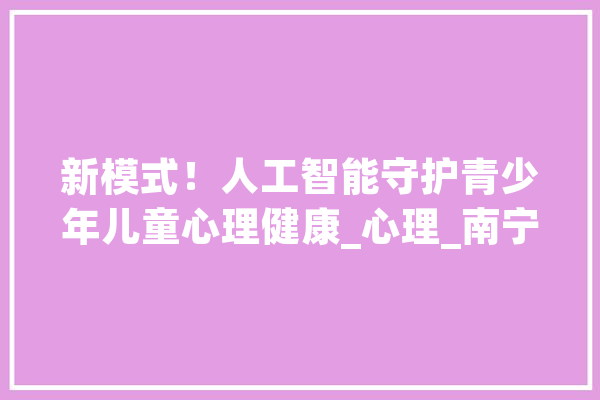 新模式！人工智能守护青少年儿童心理健康_心理_南宁市 智能助手