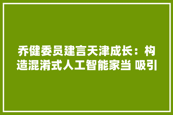 乔健委员建言天津成长：构造混淆式人工智能家当 吸引青年人才留津_天津_人工智能 AI简讯