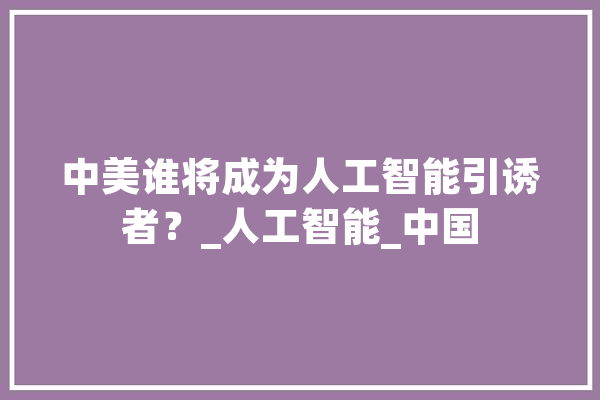 中美谁将成为人工智能引诱者？_人工智能_中国 AI简讯