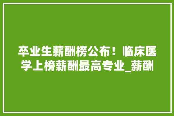 卒业生薪酬榜公布！临床医学上榜薪酬最高专业_薪酬_专业 AI快讯