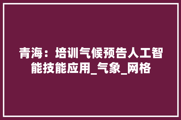 青海：培训气候预告人工智能技能应用_气象_网格