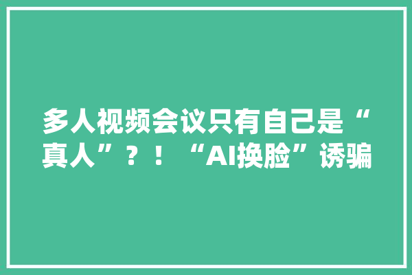 多人视频会议只有自己是“真人”？！“AI换脸”诱骗案曝光......_换脸_视频 智能写作