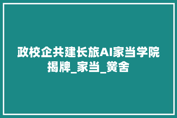 政校企共建长旅AI家当学院揭牌_家当_黉舍 云服务