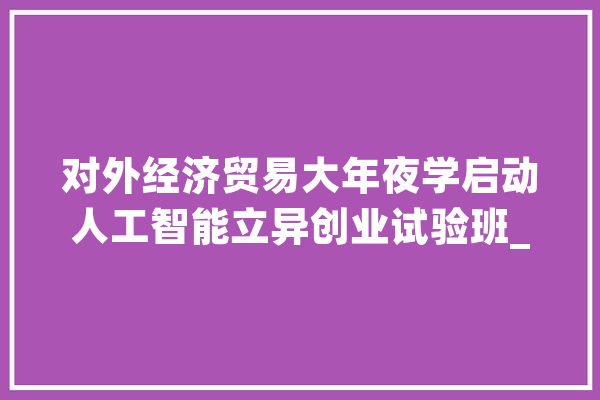 对外经济贸易大年夜学启动人工智能立异创业试验班_人工智能_计策