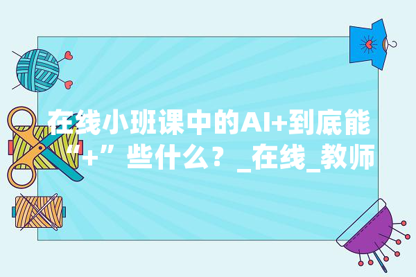 在线小班课中的AI+到底能“+”些什么？_在线_教师 智能助手
