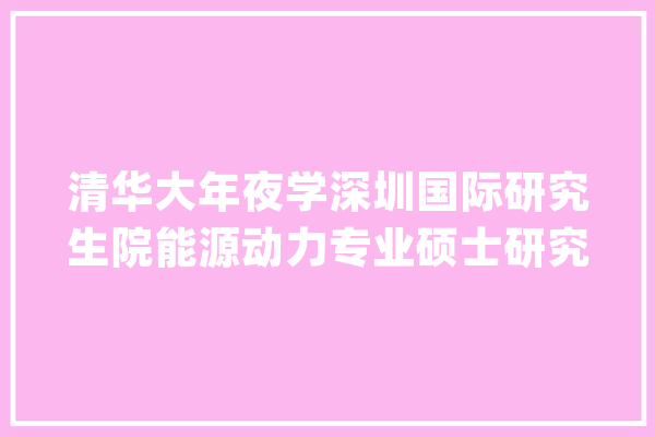 清华大年夜学深圳国际研究生院能源动力专业硕士研究生统考招生说明_清华年夜学_初试