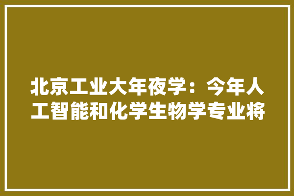 北京工业大年夜学：今年人工智能和化学生物学专业将正式招生_专业_人工智能 智能助手