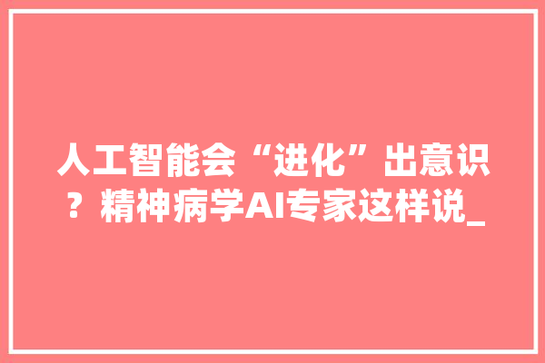 人工智能会“进化”出意识？精神病学AI专家这样说_意识_人类 AI简讯