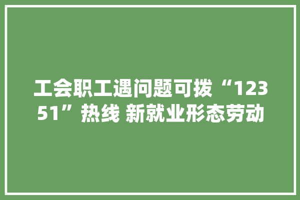 工会职工遇问题可拨“12351”热线 新就业形态劳动者入会有多种途径_工会_职工