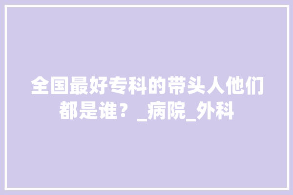 全国最好专科的带头人他们都是谁？_病院_外科