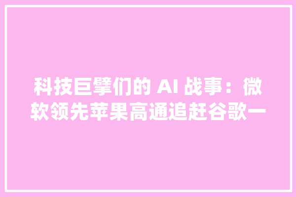 科技巨擘们的 AI 战事：微软领先苹果高通追赶谷歌一夜蒸发1.22万亿｜钛媒体焦点_微软_模子 绘影字幕