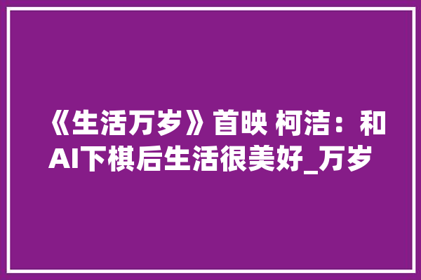 《生活万岁》首映 柯洁：和AI下棋后生活很美好_万岁_片子 云服务