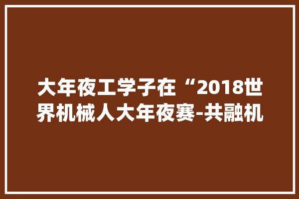 大年夜工学子在“2018世界机械人大年夜赛-共融机械人寻衅赛”中斩获佳绩_机械人_功课