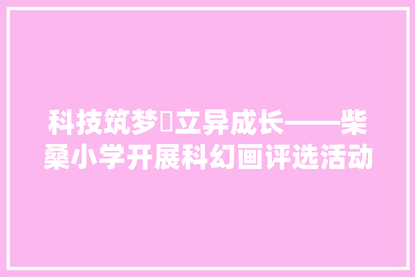 科技筑梦 立异成长——柴桑小学开展科幻画评选活动_科幻_教师 智能助手