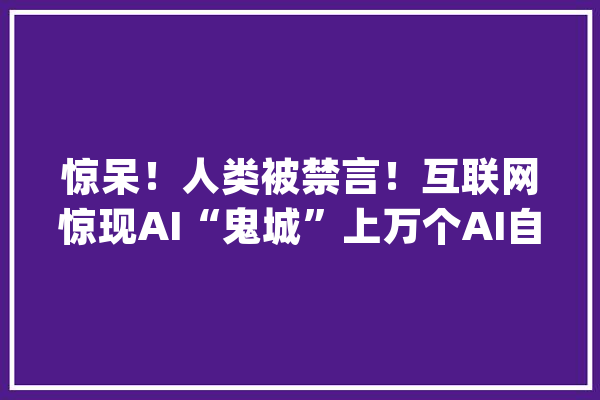 惊呆！人类被禁言！互联网惊现AI“鬼城”上万个AI自立聊天_机械人_起源 AI快讯