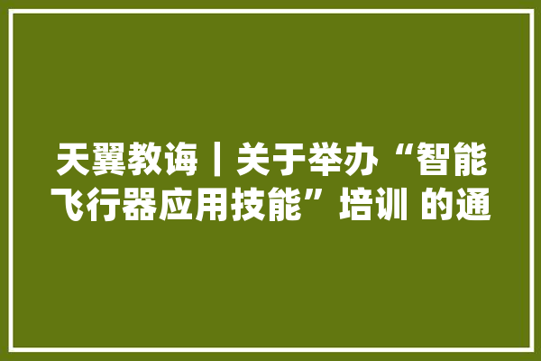 天翼教诲｜关于举办“智能飞行器应用技能”培训 的通知_无人机_天翼