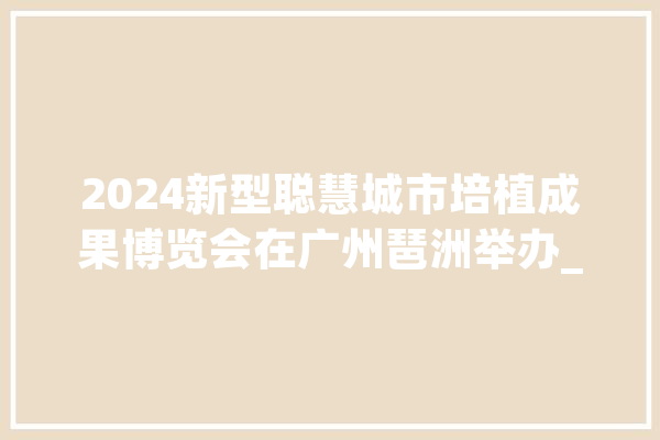 2024新型聪慧城市培植成果博览会在广州琶洲举办_花城_城市 智能助手