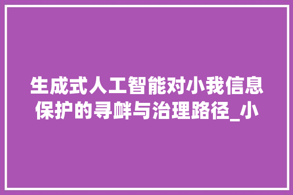 生成式人工智能对小我信息保护的寻衅与治理路径_小我信息_人工智能 AI简讯 生成式人工智能对小我信息保护的寻衅与治理路径_小我信息_人工智能 AI简讯