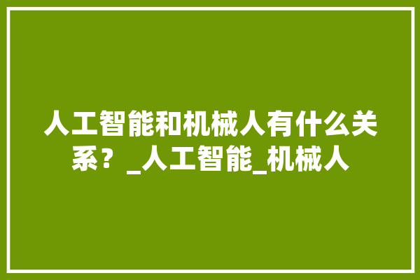 人工智能和机械人有什么关系？_人工智能_机械人 智能写作