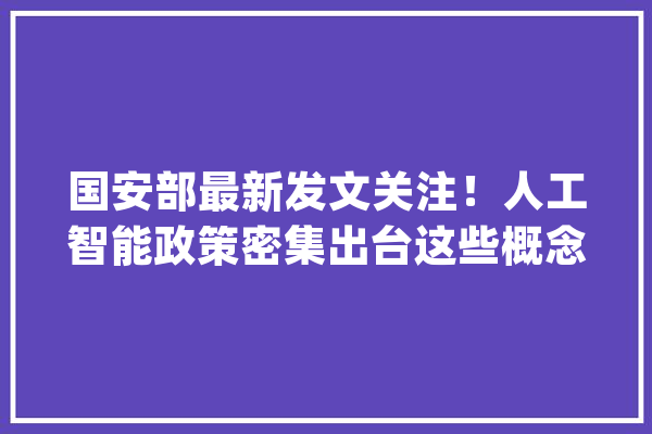 国安部最新发文关注！人工智能政策密集出台这些概念股市盈率不足15倍_人工智能_家当 智能问答