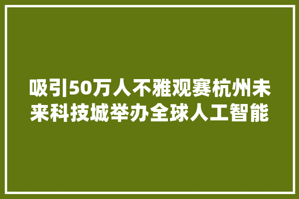 吸引50万人不雅观赛杭州未来科技城举办全球人工智能大年夜赛_无人机_人工智能