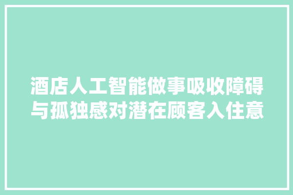 酒店人工智能做事吸收障碍与孤独感对潜在顾客入住意愿的影响研究_人工智能_立场 AI快讯