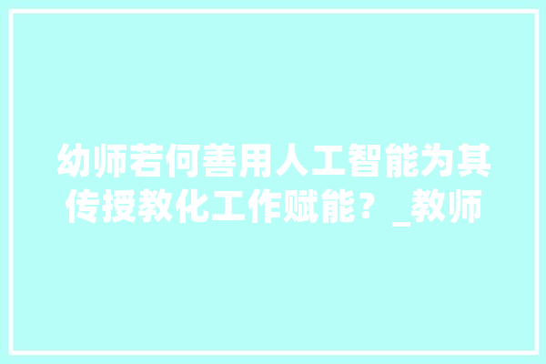 幼师若何善用人工智能为其传授教化工作赋能？_教师_人工智能 科技快讯