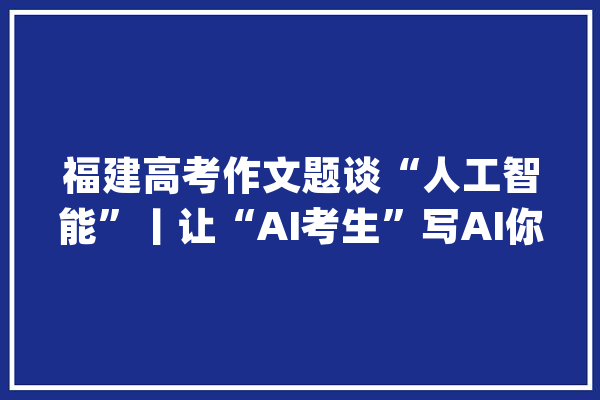 福建高考作文题谈“人工智能”丨让“AI考生”写AI你会打几分？_人工智能_谜底 AI简讯