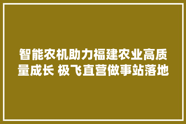 智能农机助力福建农业高质量成长 极飞直营做事站落地三明_无人机_福建