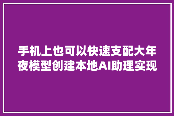 手机上也可以快速支配大年夜模型创建本地AI助理实现无收集AI聊天_模子_开源 AI快讯